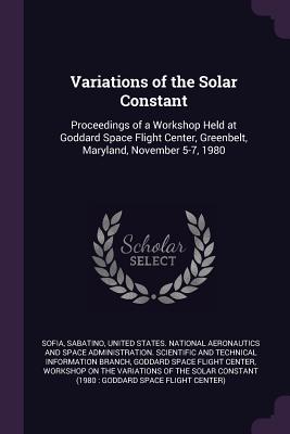 Variations of the Solar Constant: Proceedings of a Workshop Held at Goddard Space Flight Center, Greenbelt, Maryland, November 5-7, 1980 - Sofia, Sabatino, and United States National Aeronautics and (Creator), and Goddard Space Flight Center (Creator)