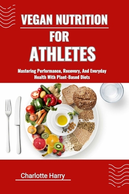 Vegan Nutrition for Athletes: Mastering Performance, Recovery, And Everyday Health With Plant-Based Diets - Harry, Charlotte