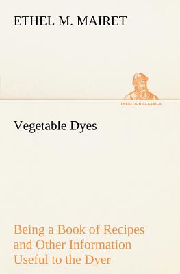 Vegetable Dyes Being a Book of Recipes and Other Information Useful to the Dyer - Mairet, Ethel M