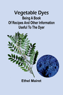 Vegetable Dyes: Being a Book of Recipes and Other Information Useful to the Dyer