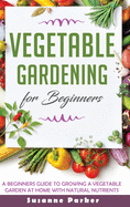 Vegetable Gardening for Beginners: A Beginners Guide To Growe A Vegetable Garden At Home with Natural Nutrients