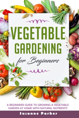 Vegetable Gardening for Beginners: A Beginners Guide To Growe A Vegetable Garden At Home with Natural Nutrients - Parker, Susanne