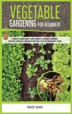 Vegetable Gardening for Beginners: A Complete Beginner's Guide To Grow Vegetables in Containers. Hydroponics, Raised Beds, Greenhouses, and Other Methods for a Successful Organic Micro-farming - Grant, Roger