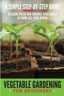 Vegetable Gardening for Beginners: A Simple, Step-By-Step Guide to Grow Fresh and Organic Vegetables at Home All-Year Round Vertical and Raised Bed Gardening, Indoor Edibles, and Much More