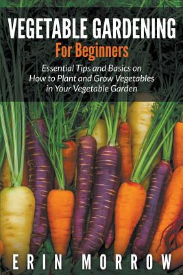 Vegetable Gardening For Beginners: Essential Tips and Basics on How to Plant and Grow Vegetable in Your Vegetable Garden - Morrow, Erin