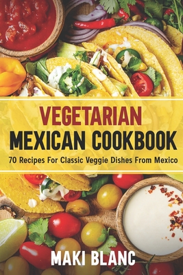 Vegetarian Mexican Cookbook: 70 Recipes For Classic Veggie Dishes From Mexico - Blanc, Maki