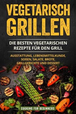 Vegetarisch Grillen: Die Besten Vegetarischen Rezepte F?r Den Grill. Ausstattung, Lebensmittelkunde, So?en, Salate, Brote, Grillgerichte Und Dessert. - For Beginners, Cooking