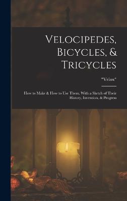 Velocipedes, Bicycles, & Tricycles: How to Make & How to Use Them. With a Sketch of Their History, Invention, & Progress - Velox