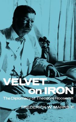 Velvet on Iron: The Diplomacy of Theodore Roosevelt - Marks, Frederick W