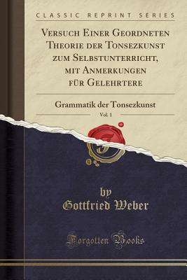 Versuch Einer Geordneten Theorie Der Tonsezkunst Zum Selbstunterricht, Mit Anmerkungen F?r Gelehrtere, Vol. 1: Grammatik Der Tonsezkunst (Classic Reprint) - Weber, Gottfried