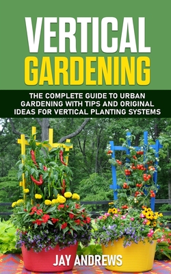 Vertical Gardening: The Complete Guide to Urban Gardening with Tips and Original Ideas for Vertical Planting Systems - Andrews, Jay