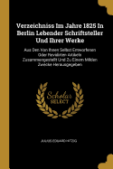 Verzeichniss Im Jahre 1825 in Berlin Lebender Schriftsteller Und Ihrer Werke: Aus Den Von Ihnen Selbst Entworfenen Oder Revidirten Artikeln Zusammengestellt Und Zu Einem Milden Zwecke Herausgegeben