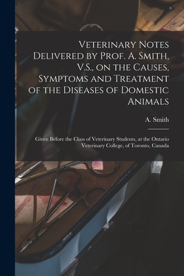 Veterinary Notes Delivered by Prof. A. Smith, V.S., on the Causes, Symptoms and Treatment of the Diseases of Domestic Animals [microform]: Given Before the Class of Veterinary Students, at the Ontario Veterinary College, of Toronto, Canada - Smith, A (Andrew) 1835-1910 (Creator)