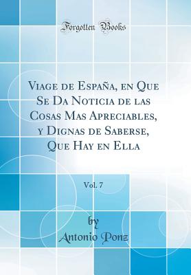 Viage de Espaa, En Que Se Da Noticia de Las Cosas Mas Apreciables, y Dignas de Saberse, Que Hay En Ella, Vol. 7 (Classic Reprint) - Ponz, Antonio