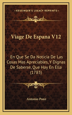 Viage de Espana V12: En Que Se Da Noticia de Las Cosas Mas Apreciables, y Dignas de Saberse, Que Hay En Ella (1783) - Ponz, Antonio