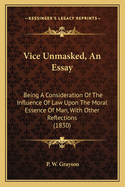 Vice Unmasked, An Essay: Being A Consideration Of The Influence Of Law Upon The Moral Essence Of Man, With Other Reflections (1830)