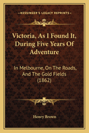 Victoria, as I Found It, During Five Years of Adventure, in Melbourne, on the Roads, and the Gold Fields: With an Account of Quartz Mining, and the Great Rush to Mount Ararat and Pleasant Creek