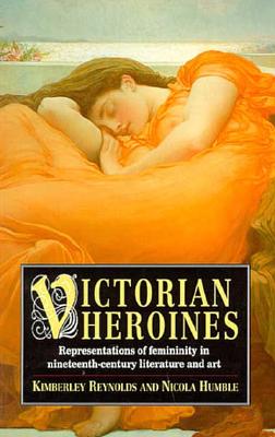 Victorian Heroines: Representations of Femininity in Nineteenth-Century Literature and Art - Reynolds, Kimberley, and Humble, Nicola