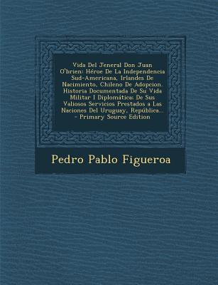 Vida del Jeneral Don Juan O'Brien: Heroe de La Independencia Sud-Americana, Irlandes de Nacimiento, Chileno de Adopcion. Historia Documentada de Su Vida Militar I Diplomatica; de Sus Valiosos Servicios Prestados a Las Naciones del Uruguay, Republica... - Figueroa, Pedro Pablo