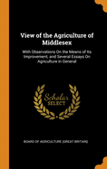 View of the Agriculture of Middlesex: With Observations on the Means of Its Improvement, and Several Essays on Agriculture in General