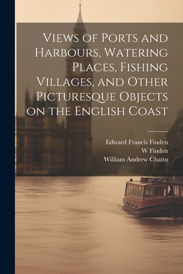 Views of Ports and Harbours, Watering Places, Fishing Villages, and Other Picturesque Objects on the English Coast - Finden, Edward Francis, and Chatto, William Andrew, and Finden, W 1787-1852