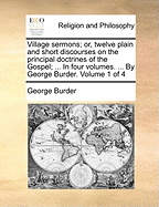 Village Sermons; Or, Twelve Plain and Short Discourses on the Principal Doctrines of the Gospel; ... in Four Volumes. ... by George Burder. Volume 1 of 4