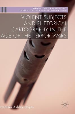 Violent Subjects and Rhetorical Cartography in the Age of the Terror Wars - Hayes, Heather Ashley