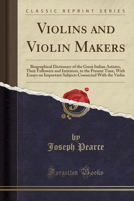 Violins and Violin Makers: Biographical Dictionary of the Great Italian Artistes, Their Followers and Imitators, to the Present Time, with Essays on Important Subjects Connected with the Violin (Classic Reprint) - Pearce, Joseph