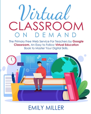 Virtual Classroom On Demand: The Primary Free Web Service For Teachers by Google Classroom. An Easy to Follow Virtual Education Book to Master Your Digital Skills - Miller, Emily