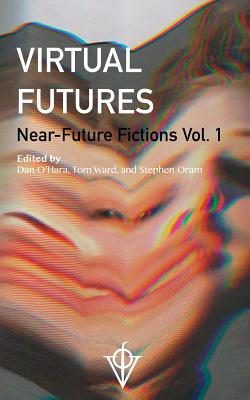 Virtual Futures: Near-Future Fictions Vol. 1 - O'Hara, Dan, and Ward, Tom, and Oram, Stephen
