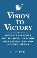 Vision to Victory: Define Clear Goals, Build Habits, Overcome Procrastination, And Achieve Dreams