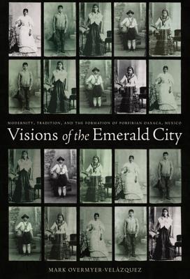Visions of the Emerald City: Modernity, Tradition, and the Formation of Porfirian Oaxaca, Mexico - Overmyer-Velazquez, Mark