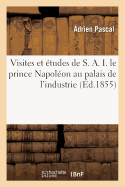 Visites Et ?tudes de S. A. I. Le Prince Napol?on Au Palais de l'Industrie, Ou Guide Pratique: Et Complet ? l'Exposition Universelle de 1855