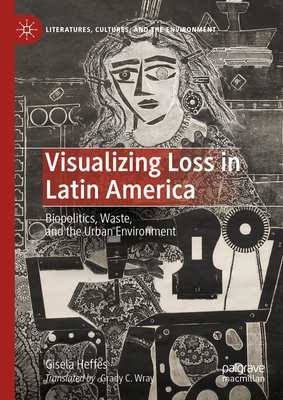 Visualizing Loss in Latin America: Biopolitics, Waste, and the Urban Environment - Heffes, Gisela, and Wray, Grady C. (Translated by)