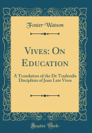 Vives: On Education: A Translation of the de Tradendis Disciplinis of Juan Luis Vives (Classic Reprint)