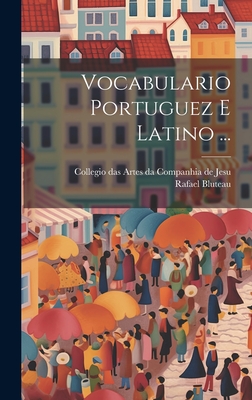 Vocabulario Portuguez E Latino ... - Bluteau, Rafael, and Collegio Das Artes Da Companhia de Jesu (Creator)