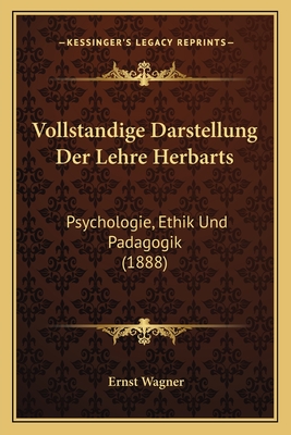 Vollstandige Darstellung Der Lehre Herbarts: Psychologie, Ethik Und Padagogik (1888) - Wagner, Ernst, Dr. (Editor)