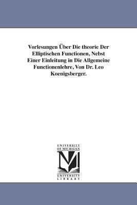 Vorlesungen ber Die theorie Der Elliptischen Functionen, Nebst Einer Einleitung in Die Allgemeine Functionenlehre, Von Dr. Leo Koenigsberger. - Koenigsberger, Leo