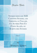 Voyage Dans Les XIII Cantons Suisses, Les Grisons, Le Vallais, Et Autres Pays Et tats Allis, Ou Sujets Des Suisses, Vol. 1 (Classic Reprint)