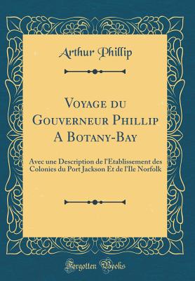 Voyage Du Gouverneur Phillip a Botany-Bay: Avec Une Description de l'tablissement Des Colonies Du Port Jackson Et de l'Ile Norfolk (Classic Reprint) - Phillip, Arthur