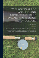 W. Blacker's Art of Angling, and Complete System of Fly Making and Dying [sic] of Colours: Illustrated With Plates Shewing the Difference Processes of the Fly Before It is Finished, Giving the Angler a Perfect Knowledge of Every Thing Requisite To...