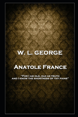 W. L. George - Anatole France: 'For I am old, old as truth, and I know the shortness of thy pains'' - George, Walter Lionel