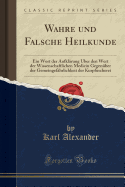 Wahre Und Falsche Heilkunde: Ein Wort Der Aufkl?rung ?ber Den Wert Der Wissenschaftlichen Medicin Gegen?ber Der Gemeingef?hrlichkeit Der Kurpfuscherei (Classic Reprint)
