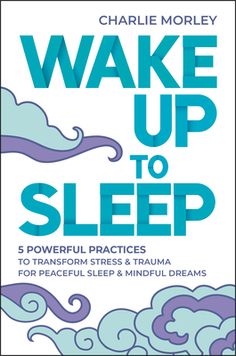 Wake Up to Sleep: 5 Powerful Practices to Transform Stress and Trauma for Peaceful Sleep and Mindful Dreams - Morley, Charlie