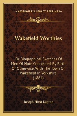 Wakefield Worthies: Or Biographical Sketches of Men of Note Connected, by Birth or Otherwise, with the Town of Wakefield in Yorkshire (1864) - Lupton, Joseph Hirst