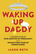 Waking Up Daddy: A Guided Tour of Nine Months of Pregnancy and the Insane First Year of Parenthood