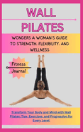 Wall Pilates Wonders: A WOMAN'S GUIDE TO STRENGTH, FLEXIBILITY, AND WELLNESS: Transform Your Body and Mind with Wall Pilates: Tips, Exercises, and Progression for Every Level