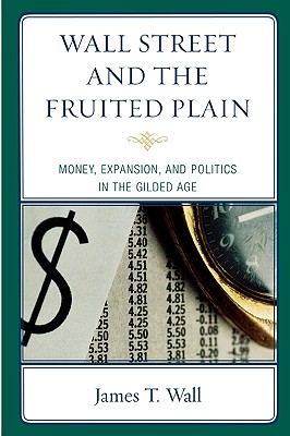 Wall Street and the Fruited Plain: Money, Expansion, and Politics in the Gilded Age - Wall, James T
