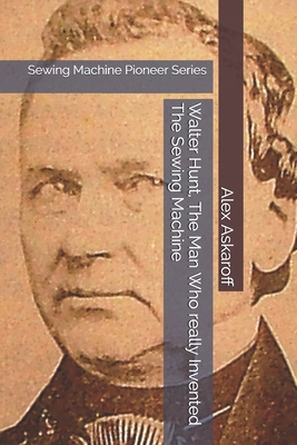 Walter Hunt, The Man Who really Invented The Sewing Machine: Sewing Machine Pioneer Series - Askaroff, Alex