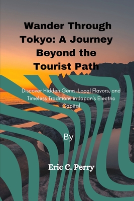 Wander Through Tokyo: A Journey Beyond the Tourist Path: Discover Hidden Gems, Local Flavors, and Timeless Traditions in Japan's Electric Capital - C Perry, Eric